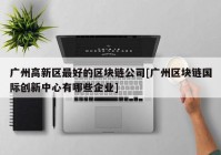 广州高新区最好的区块链公司[广州区块链国际创新中心有哪些企业]